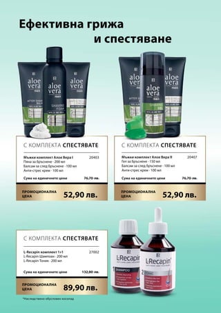 52,90 лв. 52,90 лв.
89,90 лв.
76,70  лв.Сума на единичните цени 76,70  лв.Сума на единичните цени
132,80  лв.Сума на единичните цени
20403 20407
27002
Ефективна грижа
	 и спестяване
*Наследствено обусловен косопад
С КОМПЛЕКТА СПЕСТЯВАТЕ С КОМПЛЕКТА СПЕСТЯВАТЕ
С КОМПЛЕКТА СПЕСТЯВАТЕ
Мъжки комплект Алое Вера I
Пяна за бръснене · 200 мл
Балсам за след бръснене · 100 мл
Анти-стрес крем · 100 мл
Мъжки комплект Алое Вера II
Гел за бръснене · 150 мл
Балсам за след бръснене · 100 мл
Анти-стрес крем · 100 мл
L-Recapin комплект 1+1
L-Recapin Шампоан · 200 мл
L-Recapin Тоник · 200 мл
Промоционална
цена
Промоционална
цена
Промоционална
цена
 