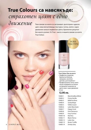 6 LR world 08.15
10400-1 	 Marshmallow White
10400-2 	 Frosty Vanilla
10400-3 	 Ballerina Rose
10400-4 	 Sandy Beige
10400-5 	 Toffee Cream
10400-6 	 Latte Macchiato
10400-7 	 Happy Coral
10400-8 	 Pink Flamenco
10400-9 	 Foxy Fuchsia
10400-10 	 Red Kiss
10400-11 	 Black Cherry
10400-12 	 Lady Lilac
10400-13 	 Brown Truffle
10400-14 	 Smoky Grey
5,5 мл
12,90 лв.
страхотен цвят с едно
движение Тези лакове за нокти си заслужават: дълготраен чудесен
цвят, нова впечатляваща текстура и четка, която с едно
движение нанася перфектно цвета. Брилянтен резултат
без много усилия. It’s True - както и нашите лакове за нокти
True Colour.
НОВА
Текстура 
True Colour Лак за нокти
True Colours са навсякъде:
• Перфектно покритие,
брилянтно бляскав
завършек, наситени
цветове, дълготрайност
• Професионална четка, която
пасва на формата на нокътя
за прецизно нанасяне на
цвета само с едно движение
 