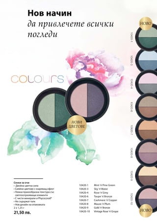 10420-1 	 Mint ’n’Pine Green
10420-3 	 Sky ’n’Water
10420-4 	 Rose ’n’Grey
10420-6 	 Taupe ’n’Bronze
10420-7 	 Cashmere ’n’Copper
10420-8 	 Mauve ’n’Plum
10420-9 	 Gold ’n’Bronze
10420-10 	 Vintage Rose ’n’Grape
2 x 1,25 г
21,50 лв.
Сенки за очи
Нов начин
да привлечете всички
погледи
Нови
цветове
Ново
Ново
• Двойна цветна сила
• Сияйни цветове с озаряващ ефект
• Нежна прахообразна текстура със
светлоотразяващи елементи
• С чисти минерали и Phycocorail®
• Не съдържат талк
• Нов дизайн на опаковката
 