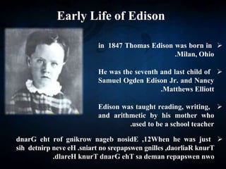 Early Life of Edison

Thomas Edison was born in
1847
in
Milan, Ohio
.

He was the seventh and last child of
Samuel Ogden Edison Jr. and Nancy
Matthews Elliott
.

Edison was taught reading, writing,
and arithmetic by his mother who
used to be a school teacher
.

When he was just
12
,
nosidE
nageb
gnikrow
rof
eht
dnarG
knurT
,daorliaR
gnilles
srepapswen
no
sniart
.
eH
neve
detnirp
sih
nwo
repapswen
deman
sa
ehT
dnarG
knurT
dlareH
.
 
