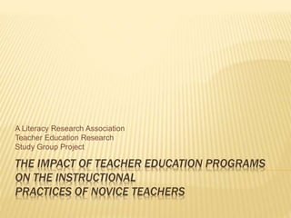 THE IMPACT OF TEACHER EDUCATION PROGRAMS
ON THE INSTRUCTIONAL
PRACTICES OF NOVICE TEACHERS
A Literacy Research Association
Teacher Education Research
Study Group Project
 
