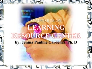 SYMPOSIUM ON
   LEARNING
RESOURCE CENTER
by: Jenina Pauline Cardenas, Ph. D
 