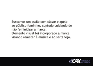Buscamos um estilo com classe e apelo
ao público feminino, contudo cuidando de
não feminilizar a marca.
Elemento visual foi incorporado a marca
visando remeter à música e ao sertanejo.




                                           COMUNICAÇÃO
                                           INTEGRADA
 