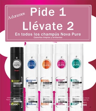 Champú Power Boost
Para el cabello masculino.
200 ml 26030
11,90€
Champú Moisture Plus
Apto para todo tipo de
cabellos. 200 ml 26000
12,50€
Champú Repair Intense Champú Colour Shine
Especial para cabellos deli- Para cabello teñido,con baño
cados y castigados. 200 ml de color o con mechas.
26022 14,90€ 200 ml 26007
13,90€
Champô Extra Volume
Apto para cabello fino.
200 ml 26015
13,90€
47
Pide 1
Llévate 2En todos los champús Nova Pure
Cabellos limpios y brillantes
 