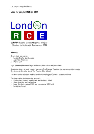 LRCE-logo-LonEye-110208.docx


Logo for London RCE on ESD




London
   R C E
LONDON Regional Centre of Expertise (RCE) on
 Education for Sustainable Development (ESD)


Meaning:

Green circle represents:
• London Eye for ‘Londonness’
• A symbol of network
• Planet earth

Eight spokes represent the eight directions (North, South, etc) of London

Blue colour letters of word ‘London’ represent The Thames. Together, the scene resembles London
Eye (green circle) rising above The Thames (blue letters)

The three bricks represent the brick and mortar heritage of London’s built environment

The three bricks of different also represent:
• Environment (green), people (red) and economy (blue)
• State, business and civil society
• Local (London), national (UK) and international (UN) level
• London’s diversity
 