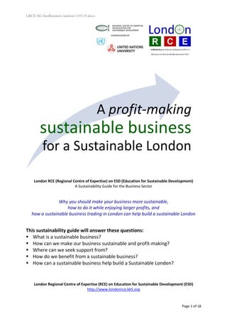 LRCE-SG-SusBusiness-laidout-110119.docx




                                          A profit-making
       sustainable business
         for a Sustainable London

    London RCE (Regional Centre of Expertise) on ESD (Education for Sustainable Development)
                          A Sustainability Guide for the Business Sector


                Why you should make your business more sustainable,
                    how to do it while enjoying larger profits, and
   how a sustainable business trading in London can help build a sustainable London


This sustainability guide will answer these questions:
   What is a sustainable business?
   How can we make our business sustainable and profit-making?
   Where can we seek support from?
   How do we benefit from a sustainable business?
   How can a sustainable business help build a Sustainable London?


    London Regional Centre of Expertise (RCE) on Education for Sustainable Development (ESD)
                                 http://www.londonrce.kk5.org


                                                                                     Page 1 of 18
 