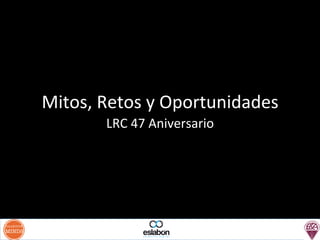 Mitos,	
  Retos	
  y	
  Oportunidades	
  
LRC	
  47	
  Aniversario	
  

 