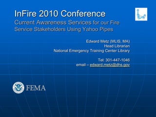 InFire 2010 ConferenceCurrent Awareness Services for our Fire Service Stakeholders Using Yahoo Pipes Edward Metz (MLIS, MA) Head Librarian National Emergency Training Center Library Tel: 301-447-1046 email – edward.metz@dhs.gov 
