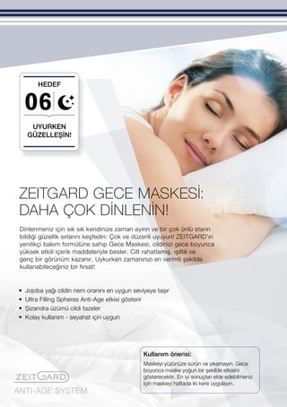 ANTI-AGE SYSTEM
06
Dinlenmeniz için sık sık kendinize zaman ayırın ve bir çok ünlü starın
bildiği güzellik sırlarını keşfedin: Çok ve düzenli uyuyun! ZEITGARD’ın
yenilikçi bakım formülüne sahip Gece Maskesi, cildinizi gece boyunca
yüksek etkili içerik maddeleriyle besler. Cilt rahatlamış, ışıltılı ve
genç bir görünüm kazanır. Uykurken zamanınızı en verimli şekilde
kullanabileceğiniz bir fırsat!
DAHA ÇOK DİNLENİN!
Kullanım önerisi:
UYURKEN
GÜZELLEŞİN!
HEDEF
ZEITGARD GECE MASKESİ:
•	Jojoba yağı cildin nem oranını en uygun seviyeye taşır
•	Ultra Filling Spheres Anti-Age etkisi gösterir
•	 Şizandra üzümü cildi tazeler
•	 Kolay kullanım - seyahat için uygun
Maskeyi yüzünüze sürün ve yıkamayın. Gece
boyunca maske yoğun bir şekilde etkisini
gösterecektir. En iyi sonuçları elde edebilmeniz
için maskeyi haftada iki kere uygulayın.
 