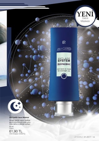 YENİ
50 ml
71011
61,90 TL
(100 ml başına 123,80 TL)
11LR WORLD 01.2017
Gece
Maskesi
ZEITGARD Gece Maskesi
Zengin içerikli yapısı özellikle
gece boyunca gündüze göre
cilde daha iyi şekilde yerleşir.
 