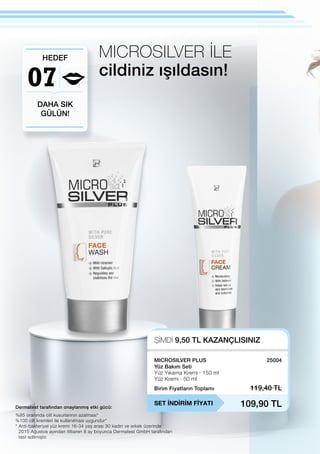 07
ŞİMDİ 9,50 TL KAZANÇLISINIZ
SET İNDİRİM FİYATI
Birim Fiyatların Toplamı 119,40 TL
109,90 TL
25004
Dermatest tarafından onaylanmış etki gücü:
MICROSILVER İLE
cildiniz ışıldasın!
DAHA SIK
GÜLÜN!
HEDEF
%85 oranında cilt kusurlarının azalması*
%100 cilt kremleri ile kullanılması uygundur*
* Anti-bakteriyel yüz kremi 16-34 yaş arası 30 kadın ve erkek üzerinde
2015 Ağustos ayından itibaren 8 ay boyunca Dermatest GmbH tarafından
test edilmiştir.
MICROSILVER PLUS
Yüz Bakım Seti
Yüz Yıkama Kremi · 150 ml
Yüz Kremi · 50 ml
 