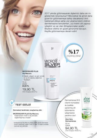 %17
KAZANÇLISINIZ
50 ml
20606
94,90 TL
(100 ml başına 189,80 TL)
MICROSILVER PLUS
75 ml
25090
23,90 TL
19,90 TL
(100 ml başına 26,53 TL)
13
2017 yılında gülümseyerek dişlerinizi daha sık mı
göstermek istiyorsunuz? Microsilver ile şimdi daha
güzel bir gülümsemeye sahip olacaksınız! Anti
bakteriyel etkiye sahip yüz yıkama kremi cildinizi
derinlemesine temizlerken, yüz kremi cilt yapınızı
iyileştirir ve var olan iltihaplanmaları azaltır1
.
Böylece cildiniz en güzel görünüme kavuşur.
Keyifle gülümsemeye devam edin!
1
Dermaintanse B12
vitamin kompleksi
ile özellikle
yıpranmış cilt
bölümlerinin
iyileşmesine
yardımcı olur!
TEST EDİLDİ
Dermatest tarafından onaylanmış etki:
MICROSILVER PLUS Diş Macunu:
Kullananların %90’nı diş etindeki
sağlamlaşmayı onaylar1
1 
Antibakteriyel Diş Macunu Nisan 2006 yılında Dermatest
GmbH tarafından yaşları 18 ila 72 olan 10 kadın ve erkek
üzerinde test edilmiştir.
Aloe Vera
Dermaintense
Diş Macunu
• Sabah, akşam ve gün içinde
en az iki dakika dişlerinizi
fırçalayın.
 