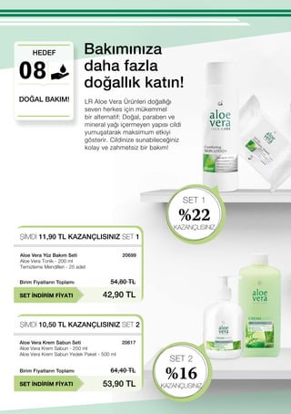 SET 1
%22
KAZANÇLISINIZ
SET 2
%16
KAZANÇLISINIZ
08
ŞİMDİ 11,90 TL KAZANÇLISINIZ SET 1
ŞİMDİ 10,50 TL KAZANÇLISINIZ SET 2
SET İNDİRİM FİYATI
SET İNDİRİM FİYATI
Birim Fiyatların Toplamı 54,80 TL
Birim Fiyatların Toplamı 64,40 TL
42,90 TL
53,90 TL
20699
20617
LR Aloe Vera Ürünleri doğallığı
seven herkes için mükemmel
bir alternatif: Doğal, paraben ve
mineral yağı içermeyen yapısı cildi
yumuşatarak maksimum etkiyi
gösterir. Cildinize sunabileceğiniz
kolay ve zahmetsiz bir bakım!
Bakımınıza
daha fazla
doğallık katın!
DOĞAL BAKIM!
HEDEF
Aloe Vera Yüz Bakım Seti
Aloe Vera Tonik - 200 ml
Temizleme Mendilleri - 25 adet
Aloe Vera Krem Sabun Seti
Aloe Vera Krem Sabun - 250 ml
Aloe Vera Krem Sabun Yedek Paket - 500 ml
 