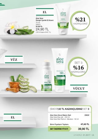 SET 3
%16
KAZANÇLISINIZ
%21
KAZANÇLISINIZ
ŞİMDİ 7,50 TL KAZANÇLISINIZ SET 3
SET İNDİRİM FİYATI
Birim Fiyatların Toplamı 47,40 TL
39,90 TL
20632
75 ml
20613
31,50 TL
24,90 TL
(100 ml başına 39,87 TL)
15LR WORLD 01.2017
EL
YÜZ
VÜCUT
EL
Aloe Vera Vücut Bakım Seti
Aloe Vera Duş Jeli - 250 ml
Aloe Vera Deo Roll-on -Alkolsüz - 50 ml
Aloe Vera
Zengin İçerikli El Kremi
 