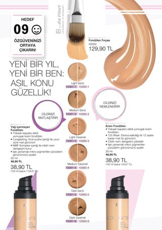 10061-2 10060-2
10061-3 10060-3
10061-4 10060-4
10061-5 10060-5
10061-7 10060-1
HANDMADEINGERMANY
10061-6 10060-6
09
Light Sand
Medium Sand
Light Caramel
Medium Caramel
Dark Sand
Dark Caramel
30 ml
46,90 TL
38,90 TL
(100 ml başına 1129,67 TL)
30 ml
46,90 TL
38,90 TL
(100 ml başına 129,67 TL)
40062
129,90 TL
ASIL KONU
GÜZELLİK!
ÖZGÜVENİNİZİ
ORTAYA
ÇIKARIN!
HEDEF
YENİ BİR YIL,
YENİ BİR BEN:
CİLDİNİZİ
MATLAŞTIRIR
CİLDİNİZİ
NEMLENDİRİR
Yağ içermeyen
Fondöten
• Yüksek kapatıcı etkili
yumuşak krem fondöten
• Longlasting: İnce pudra içeriği ile uzun
süre mat görünüm
• NMF Komplex içeriği ile cildin nem
dengesini korur
• Işık yansımalı mikro pigmentler pürüzlerin
görünümünü azaltır
Krem Fondöten
• Yüksek kapatıcı etkili yumuşak krem
fondöten
• 12h Wear: Ekstra kalıcılığı ile 12 saate
kadar mat bir görünüm
• Cildin nem dengesini yükseltir
• Işık yansımalı mikro pigmentler
pürüzlerin görünümünü azaltır
Fondöten Fırçası
 