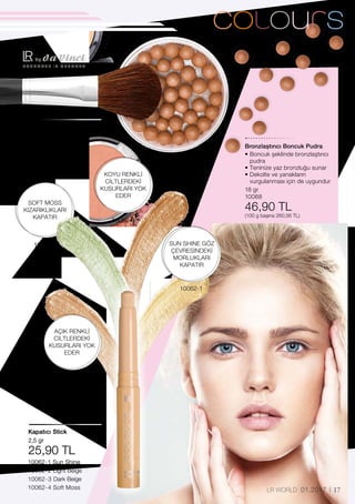 10062-4
10062-2
10062-1
10062-3
H A N D M A D E I N G E R M A N Y
10062-1 Sun Shine	
10062-2 Light Beige
10062-3 Dark Beige	
10062-4 Soft Moss
40060
112,90 TL
2,5 gr
25,90 TL
18 gr
10068
46,90 TL
(100 g başına 260,56 TL)
17LR WORLD 01.2017
SOFT MOSS
KIZARIKLIKLARI
KAPATIR
KOYU RENKLİ
CİLTLERDEKİ
KUSURLARI YOK
EDER
SUN SHINE GÖZ
ÇEVRESİNDEKİ
MORLUKLARI
KAPATIR
AÇIK RENKLİ
CİLTLERDEKİ
KUSURLARI YOK
EDER
Pudra Fırcası
Kapatıcı Stick
Bronzlaştırıcı Boncuk Pudra
• Boncuk şeklinde bronzlaştırıcı
pudra
• Teninize yaz bronzluğu sunar
• Dekolte ve yanakların
vurgulanması için de uygundur
 