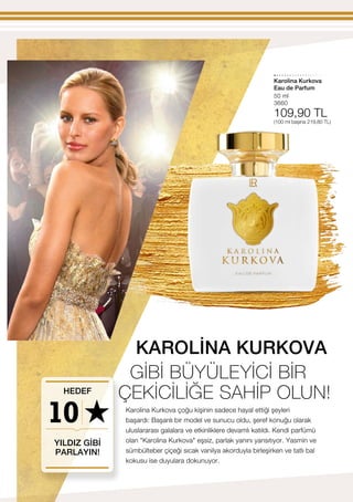 10
50 ml
3660
109,90 TL
(100 ml başına 219,80 TL)
Karolina Kurkova
Karolina Kurkova çoğu kişinin sadece hayal ettiği şeyleri
başardı: Başarılı bir model ve sunucu oldu, şeref konuğu olarak
uluslararası galalara ve etkinliklere devamlı katıldı. Kendi parfümü
olan Karolina Kurkova eşsiz, parlak yanını yansıtıyor. Yasmin ve
sümbülteber çiçeği sıcak vanilya akorduyla birleşirken ve tatlı bal
kokusu ise duyulara dokunuyor.
YILDIZ GİBİ
PARLAYIN!
HEDEF
Eau de Parfum
KAROLİNA KURKOVA
GİBİ BÜYÜLEYİCİ BİR
ÇEKİCİLİĞE SAHİP OLUN!
 
