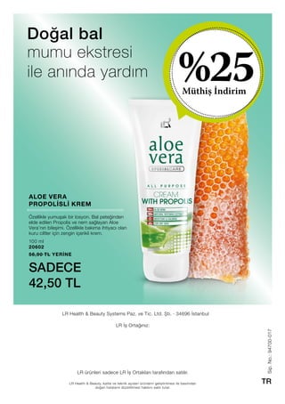 Müthiş İndirim
%25
Sip.No.:94700-017
TRLR Health  Beauty, kalite ve teknik açıdan ürünlerin geliştirilmesi ile basımdan
doğan hataların düzeltilmesi hakkını saklı tutar.
LR Health  Beauty Systems Paz. ve Tic. Ltd. Şti. · 34696 İstanbul
LR İş Ortağınız:
LR ürünleri sadece LR İş Ortakları tarafından satılır.
100 ml
20602
56,90 TL YERİNE
SADECE
42,50 TL
Doğal bal
ALOE VERA
PROPOLİSLİ KREM
mumu ekstresi
ile anında yardım
Özellikle yumuşak bir losyon. Bal peteğinden
elde edilen Propolis ve nem sağlayan Aloe
Vera’nın bileşimi. Özellikle bakıma ihtiyacı olan
kuru ciltler için zengin içerikli krem.
 