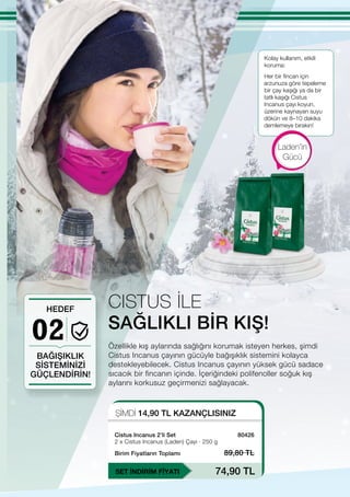 02
ŞİMDİ 14,90 TL KAZANÇLISINIZ
SET İNDİRİM FİYATI
Birim Fiyatların Toplamı 89,80 TL
74,90 TL
80426
Özellikle kış aylarında sağlığını korumak isteyen herkes, şimdi
Cistus Incanus çayının gücüyle bağışıklık sistemini kolayca
destekleyebilecek. Cistus Incanus çayının yüksek gücü sadace
sıcacık bir fincanın içinde. İçeriğindeki polifenoller soğuk kış
aylarını korkusuz geçirmenizi sağlayacak.
SAĞLIKLI BİR KIŞ!
Kolay kullanım, etkili
koruma:
BAĞIŞIKLIK
SİSTEMİNİZİ
GÜÇLENDİRİN!
HEDEF
Laden'in
Gücü
CISTUS İLE
Her bir fincan için
arzunuza göre tepeleme
bir çay kaşığı ya da bir
tatlı kaşığı Cistus
Incanus çayı koyun,
üzerine kaynayan suyu
dökün ve 8–10 dakika
demlemeye bırakın!
Cistus Incanus 2’li Set
2 x Cistus Incanus (Laden) Çayı ∙ 250 g
 
