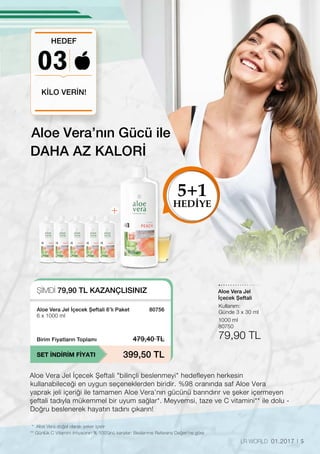 5LR WORLD 01.2017
03
KİLO VERİN!
HEDEF
DAHA AZ KALORİ
Aloe Vera Jel İçecek Şeftali bilinçli beslenmeyi hedefleyen herkesin
kullanabileceği en uygun seçeneklerden biridir. %98 oranında saf Aloe Vera
yaprak jeli içeriği ile tamamen Aloe Vera’nın gücünü barındırır ve şeker içermeyen
şeftali tadıyla mükemmel bir uyum sağlar*. Meyvemsi, taze ve C vitamini** ile dolu -
Doğru beslenerek hayatın tadını çıkarın!
Aloe Vera’nın Gücü ile
ŞİMDİ 79,90 TL KAZANÇLISINIZ
SET İNDİRİM FİYATI
Birim Fiyatların Toplamı 479,40 TL
399,50 TL
80756Aloe Vera Jel İçecek Şeftali 6’lı Paket
6 x 1000 ml
* Aloe Vera doğal olarak şeker içerir
** Günlük C Vitamini ihtiyacının % 100’ünü karşılar: Beslenme Referans Değeri’ne göre
1000 ml
80750
79,90 TL
Aloe Vera Jel
İçecek Şeftali
Kullanım:
Günde 3 x 30 ml
5+1
HEDİYE
 