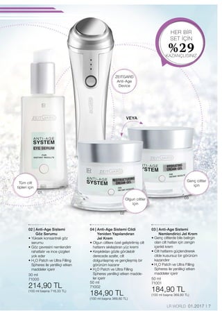 01
02
03
HER BİR
SET İÇİN
%29KAZANÇLISINIZ
30 ml
71000
214,90 TL
(100 ml başına 716,33 TL)
50 ml
71002
184,90 TL
(100 ml başına 369,80 TL)
50 ml
71001
184,90 TL
(100 ml başına 369,80 TL)
7LR WORLD 01.2017
Tüm cilt
tipleri için
Olgun ciltler
için
Genç ciltler
için
ZEITGARD
Anti-Age
Device
VEYA
02 | Anti-Age Sistemi
Göz Serumu
• Yüksek konsantreli göz
serumu
• Göz çevresini nemlendirir
rahatlatır ve ince çizgileri
yok eder
• H2
O Patch ve Ultra Filling
Spheres ile yenilikçi etken
maddeler içerir
04 | Anti-Age Sistemi Cildi
Yeniden Yapılandıran
Jel Krem
• Olgun ciltlere özel geliştirilmiş cilt
hatlarını sıkılaştıran yüz kremi
• Kırışıklıkları gözle görülebilr
derecede azaltır, cilt
dolgunlaşmış ve gençleş­miş bir
görünüm kazanır
• H2
O Patch ve Ultra Filling
Spheres yenilikçi etken madde-
ler içerir
03 | Anti-Age Sistemi
Nemlendirici Jel Krem
• Genç ciltlerde bile belirgin
olan cilt hatları için zengin
içerikli krem
• Cilt hatlarını güçlendirerek
cilde kusursuz bir görünüm
kazandırır
• H2
O Patch ve Ultra Filling
Spheres ile yenilikçi etken
maddeler içerir
 