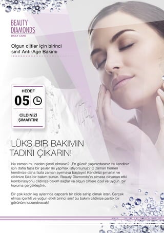 BEAUTY
DIAMONDSDAILY CARE
05
Ne zaman mı, neden şimdi olmasın? „En güzel“ yaşınızdasınız ve kendiniz
için daha fazla bir şeyler mi yapmak istiyorsunuz? O zaman hemen
kendinize daha fazla zaman ayırmaya başlayın! Kendinizi şımartın ve
cildinize lüks bir bakım sunun. Beauty Diamonds’ın elmasa dayanan etki
kombinasyonu cildinize bakım sağlar ve olgun ciltlere özel ve uygun bir
koruma gerçekleştirir.
Bir çok kadın kış aylarında capcanlı bir cilde sahip olmak ister. Gerçek
elmas içerikli ve yoğun etkili birinci sınıf bu bakım cildinize parlak bir
görünüm kazandıracak!
TADINI ÇIKARIN!
Olgun ciltler için birinci
sınıf Anti-Age Bakımı
CİLDİNİZİ
ŞIMARTIN!
HEDEF
LÜKS BIR BAKIMIN
 