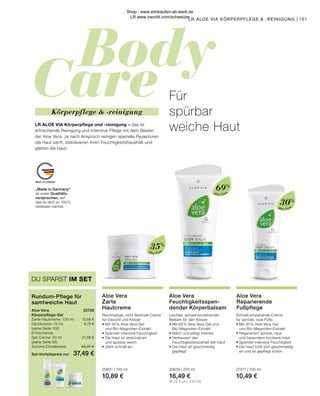 Body
Care
MADE IN GERMANY
Aloe Vera
Aloe Vera
Aloe Vera
„Made in Germany“
ist unser Qualitäts-
versprechen, auf
das du dich zu 100 %
verlassen kannst.
101
LR ALOE VIA KÖRPERPFLEGE  -REINIGUNG |
Aloe Vera	 20708
Körperpflege-Set
Zarte Hautcreme · 100 ml 	 10,89 €
Handcreme · 75 ml	 9,79 €
(siehe Seite 102)
Erfrischende
Gel-Creme · 50 ml	 21,69 €
(siehe Seite 92)	
Summe Einzelpreise	 42,37 €
Set-Vorteilspreis nur	 37,49 €
Rundum-Pflege für
samtweiche Haut
DU SPARST IM SET
30%
69%
35%
Körperpflege  -reinigung
LR ALOE VIA Körperpflege und -reinigung – das ist
erfrischende Reinigung und intensive Pflege mit dem Besten
der Aloe Vera. Je nach Anspruch reinigen spezielle Rezepturen
die Haut sanft, stabilisieren ihren Feuchtigkeitshaushalt und
glätten die Haut.
Aloe Vera
Zarte
Hautcreme
Reichhaltige, nicht fettende Creme
für Gesicht und Körper
•	Mit 35 % Aloe Vera-Gel
	 und Bio-Magnolien-Extrakt
•	Spendet intensive Feuchtigkeit
•	Die Haut ist streichelzart
	 und spürbar weich
•	Zieht schnell ein
20631 | 100 ml
10,89 €
Aloe Vera
Feuchtigkeitsspen-
dender Körperbalsam
Leichter, schnell einziehender
Balsam für den Körper
•	Mit 69 % Aloe Vera-Gel und 		
	Bio-Magnolien-Extrakt
•	Nährt und pflegt intensiv
•	Verbessert den
	 Feuchtigkeitshaushalt der Haut
•	Die Haut ist geschmeidig 		
	gepflegt
20639 | 200 ml
16,49 €
(8,25 € pro 100 ml)
Aloe Vera
Reparierende
Fußpflege
Schnell einziehende Creme
für spröde, raue Füße
•	Mit 30 % Aloe Vera-Gel
	 und Bio-Magnolien-Extrakt
•	Regeneriert spröde, raue
	 und besonders trockene Haut
•	Spendet intensive Feuchtigkeit
•	Die Haut fühlt sich geschmeidig
	 an und ist gepflegt schön
27517 | 100 ml
10,49 €
Für
spürbar
weiche Haut
Shop : www.eimkaufen-ab-werk.de
LR www.lrworld.com/schweizer
 