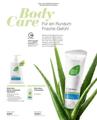 Body
Care
MADE IN GERMANY
Aloe Vera
„Made in Germany“
ist unser Qualitäts-
versprechen, auf
das du dich zu 100 %
verlassen kannst.
38%
Aloe Vera
Cremeseife
Nachfüllpack
20612 | 500 ml
13,99 €
(27,98 € pro 1000 ml)
Belebende Ganzkörper-Erfrischung
und Hygiene pur mit dem Besten
der Aloe Vera für die ganze Familie.
Dazu zählt nicht nur die gründliche
Reinigung, sondern auch das
verlässliche Frische-Gefühl und ein
Plus an Feuchtigkeit.
Für ein Rundum-
Frische-Gefühl
Aloe Vera
Sanft reinigende
Handseife
Pflegende Cremeseife
für die Hände
•	Mit 38 % Aloe Vera-Gel
	 und Bio-Calendula-Extrakt
•	Sanfte Reinigung, die
	 Feuchtigkeit spendet und pflegt
20611 | 250 ml
8,89 €
(35,60 € pro 1000 ml)
Shop : www.eimkaufen-ab-werk.de
LR www.lrworld.com/schweizer
 