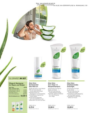 Aloe Vera
Aloe Vera
Aloe Vera
35%
35%
15%
105
LR ALOE VIA KÖRPERPFLEGE  -REINIGUNG |
Aloe Vera	 20706
Haar-  Körper-Set
Haarshampoo · 200 ml	 10,89 €
Körperbalsam · 200 ml	 16,49 €
Duschgel · 250 ml	 10,89 €
Summe Einzelpreise	 38,27 €
Set-Vorteilspreis nur	 33,99 €
Pflege  Reinigung
für Haare und Körper
DU SPARST IM SET
Aloe Vera
2in1 Haar- 
Körpershampoo
Erfrischendes Duschgel für
Körper und Haare
•	Mit 35 % Aloe Vera-Gel
	 und Bio-Bambus-Extrakt
•	Schnelle, einfache  effektive 		
	All-in-one-Reinigung
	 und -Pflege
20633 | 250 ml
13,99 €
(56,00 € pro 1000 ml)
Aloe Vera
Schützender
Deo Roll-on
Sanfter Deo Roll-on ohne Alkohol
•	Mit 15 % Aloe Vera-Gel
	 und Bio-Baumwoll-Extrakt
•	Sicherer Schutz vor
	 Körpergeruch und Achselnässe
•	Hinterlässt ein angenehmes
	Frische-Gefühl
•	Gute Hautverträglichkeit
	 auch bei empfindlicher Haut
•	Besonders mild nach der Rasur
20643 | 50 ml
6,79 €
(13,58 € pro 100 ml)
Aloe Vera
Vitalisierendes
Duschgel
Erfrischendes Duschgel
für den Körper
•	Mit 35 % Aloe Vera-Gel
	 und Bio-Kiwi-Extrakt
•	Gründliche  sanfte Reinigung,
	 die Feuchtigkeit spendet
•	Hinterlässt ein natürliches
	 Gefühl von Frische
20630 | 250 ml
10,89 €
(43,60 € pro 1000 ml)
Shop : www.eimkaufen-ab-werk.de
LR www.lrworld.com/schweizer
 