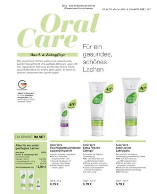 Oral
Care
MADE IN GERMANY
Aloe Vera
Aloe Vera
Aloe Vera
„Made in Germany“
ist unser Qualitäts-
versprechen, auf
das du dich zu 100 %
verlassen kannst.
107
LR ALOE VIA MUND-  ZAHNPFLEGE |
43% 40%
40%
Mund-  Zahnpflege
Für ein
gesundes,
schönes
Lachen
Wer wünscht sich nicht ein schönes und unbeschwertes
Lachen? Das geht nicht ohne gepflegte Zähne und Lippen. Mit
ihrer regenerativen Kraft sorgt die Aloe Vera für eine frische,
gesunde Mundflora und weiche, glatte Lippen. So kannst du
jederzeit unbeschwert dein Lächeln zeigen!
Aloe Vera
Schützende
Zahnpasta
Zahnpasta für die tägliche
Zahnreinigung empfindlicher Zähne
•	Mit 40 % Aloe Vera-Gel
	 und Mineralienkomplex
•	Reinigt gründlich und
	 besonders schonend
•	Reduziert die Zahnempfindlichkeit
•	Beseitigt effizient Zahnbelag
•	Mit Fluoriden
20691 | 100 ml
6,79 €
Aloe Vera
Extra Frische
Zahngel
Zahngel für die tägliche
Zahnreinigung
•	Mit 43 % Aloe Vera-Gel
	 und Echinacea-Extrakt
•	Reinigt gründlich und scho-
	 nend Zähne und Zahnfleisch
•	Sorgt für ein angenehm
	 frisches Mundgefühl
•	Ohne Fluoride
20690 | 100 ml
6,79 €
Aloe Vera
Feuchtigkeitsspendender
Lippenpflegestift
Leichter, farbloser Lippenbalm
•	Mit 40 % Aloe Vera
	 und pflanzlichen Ölen
•	Versorgt die Lippen mit
	 intensiver Feuchtigkeit
•	Milde Pflege für glatte,
	 weiche Lippen
20676 | 4,8 g
6,79 €
Aloe Vera	 20705
Mund-  Zahnpflege-Set
2 x Extra Frische
Zahngel · 100 ml	 2 x6,79 €
Lippenpflegestift · 4,8 g	 6,79 €
Summe Einzelpreise	 20,37 €
Set-Vorteilspreis nur	 17,99 €
Alles für ein schön
gepflegtes Lachen
DU SPARST IM SET
Shop : www.eimkaufen-ab-werk.de
LR www.lrworld.com/schweizer
 