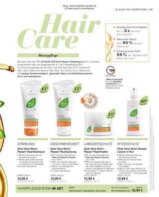 Hair
Care
7
OILS
MADE IN GERMANY
•
•	
	 	
	
•
•	
	
	
•
•	
	
Aloe Vera
Aloe Vera
Aloe Vera
Aloe Vera
„Made in Germany“
ist unser Qualitäts-
versprechen, auf
das du dich zu 100 %
verlassen kannst.
Seidige Geschmeidigkeit: 	
bis zu 3 x leichtere
Kämmbarkeit*
Gesunder Glanz:
über 90 % weniger
Haarbruch*
Vitalisierender Duft:
95 % der Testpersonen 	
lieben den Duft**
109
LR ALOE VIA HAARPFLEGE |
15%
60%
15%
45%
HITZESCHUTZ
LANGZEITSCHUTZ
GESCHMEIDIGKEIT
STÄRKUNG
Aloe Vera Nutri-Repair
Leave-in Kur
Aloe Vera Nutri-
Repair Haarshampoo
Aloe Vera Nutri-
Repair Haarmaske
Aloe Vera Nutri-
Repair Haarspülung
• Mit 60 % Aloe Vera-Gel und
	Bio-Bambus-Extrakt
• Wirkt wie ein Schutzmantel
	 bei Hitze
• Nährt das Haar und spendet
	Feuchtigkeit
• Ideal vor dem Hitze-Styling (z. B.
	 Föhnen oder Glätten) oder einfach
	 zwischendurch – ohne Ausspülen
20647 | 150 ml
12,99 €
(8,66 € pro 100 ml)
• Mit 45 % Aloe Vera-Gel und
	Bio-Bambus-Extrakt
• Reinigt sanft, stärkt das Haar
	 von außen und versorgt Haar
	 und Kopfhaut mit Feuchtigkeit
• Für jede Haarwäsche
20648 | 200 ml
10,89 €
(5,45 € pro 100 ml)
• Mit 15 % Aloe Vera-Gel und
	 Nutri-Oil-Repair-Complex
	 aus 7 Ölen
• Nährt und repariert das Haar in
	 der Tiefe, füllt poröse Stellen, gibt
	 dem Haar Stabilität zurück und
	 schützt so langfristig vor Haarbruch
• Anwendung 1–2 Mal pro Woche
	 statt der Spülung
20730 | 200 ml
15,99 €
(8,00€ pro 100 ml)
• Mit 15 % Aloe Vera-Gel und
	 Nutri-Oil-Repair-Complex
	 aus 7 Ölen
• Nährt und repariert das Haar
	 von innen, ohne zu beschweren
• Glättet und versiegelt die
	Haaroberfläche
• Für jede Haarwäsche
20649 | 200 ml
12,99 €
(6,50 € pro 100 ml)
20763
Haarshampoo, Haarspülung, Haarmaske
Summe Einzelpreise	 39,87 €
Set-Vorteilspreis nur	 35,99 €
HAARPFLEGESYSTEM IM SET
*	
Bei
kombinierter
Anwendung
von
Shampoo,
Spülung
und
Maske.
Bestätigt
durch
biophysikalische
Testungen
von
Nasskämmkraft
	
und
Anti-Haarbruch-Wirkung
im
Vergleich
zu
einem
Neutralshampoo,
durchgeführt
von
proDERM
im
Januar
2018.
**	
Anwender-Studie
mit
40
Testpersonen,
durchgeführt
von
Dermatest
im
Dezember
2017.
Haarpflege
Bye-bye, Bad Hair! Mit LR ALOE VIA Nutri-Repair Haarpflege gehört trockenes,
strapaziertes Haar der Vergangenheit an. Das Haarpflegesystem
mit einer einzigartigen Kombination aus Aloe Vera-Gel und 7 natürlichen
Ölen nährt, stärkt und repariert dein Haar und schützt es vor Haarbruch.
Für seidige Geschmeidigkeit, gesunden Glanz und Selbstbewusstsein
bis in die Haarspitzen.
Shop : www.eimkaufen-ab-werk.de
LR www.lrworld.com/schweizer
 