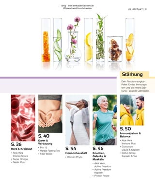 11
LR LIFETAKT |
Stärkung
Dein Rundum-sorglos-
Paket für das Immunsys-
tem und die innere Stär-
kung – zu jeder Jahreszeit.
S. 50
Immunsystem &
Balance
∙	 Aloe Vera
	 Immune Plus
∙	 Colostrum
	 Liquid & Kapseln
∙	 Cistus Spray,
	 Kapseln & Tee
S. 46
Knochen,
Gelenke &
Muskeln
∙	 Aloe Vera
	 Active Freedom
∙	 Active Freedom 	
	Kapseln
∙	 Protein Power
S. 36
Herz & Kreislauf
∙	 Aloe Vera
	 Intense Sivera
∙	 Super Omega
∙	 Reishi Plus
S. 44
Hormonhaushalt
∙	 Woman Phyto
S. 40
Darm &
Verdauung
∙	 Pro 12
∙	 Herbal Fasting Tee
∙	 Fiber Boost
Shop : www.eimkaufen-ab-werk.de
LR www.lrworld.com/schweizer
 