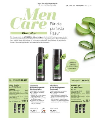 Men
Care
MADE IN GERMANY
111
LR ALOE VIA MÄNNERPFLEGE |
Männerpflege
Die Rasurprodukte der LR ALOE VIA Männerpflege sind mit reichlich feuchtigkeitsspendender
Aloe Vera speziell auf die Ansprüche der männlichen Haut abgestimmt. Denn Männerhaut hat ihre
ganz eigenen Pflege-Bedürfnisse: Sie hat nicht nur eine andere Beschaffenheit als die Haut von
Frauen – auch die tägliche Rasur setzt sie zusätzlichem Stress aus.
Für die
perfekte
Rasur
Kühlende
Geltextur
für den besonderen
Frische-Kick!
Aloe Vera
Hautberuhigendes
Rasiergel
Für die präzise Rasur von Konturen
•	30 % Aloe Vera für intensive
	Feuchtigkeit
•	Leichte Geltextur für präzises Auf-
	 tragen und einen extra Frische-Kick
•	Das Gel verwandelt sich nach
	 dem Auftragen in luftigen Schaum,
	 unterstützt das Gleiten des Rasierers
	 und bewahrt die Haut vor Irritationen
20423 | 150 ml
10,89 €
(7,26 € pro 100 ml)
Aloe Vera
Hautberuhigender
Rasierschaum
Für die tägliche Komplettrasur
•	30 % Aloe Vera für intensive
	Feuchtigkeit
•	Bereitet Haut und Bartstoppeln
	 optimal auf die Rasur vor
•	Luftiger Schaum für besonders
	 einfaches Auftragen
•	Unterstützt das Gleiten des
	 Rasierers und bewahrt die
	 Haut vor Irritationen
20420 | 200 ml
10,89 €
(5,45 € pro 100 ml)
Aloe Vera	
Männerpflege-Set II	 20425
Rasiergel · 150 ml	 10,89 €
After-Shave-Balsam · 100 ml	 10,89 €
(siehe Seite 112)
Anti-Stress-Creme · 100 ml	 16,49 €
(siehe Seite 112)
Summe Einzelpreise	 38,27 €
Set-Vorteilspreis nur	 34,89 €
Alles für die
perfekte Rasur
DU SPARST IM SET
Aloe Vera	
Männerpflege-Set I	 20424
Rasierschaum · 200 ml	 10,89 €
After-Shave-Balsam · 100 ml 	 10,89 €
(siehe Seite 112)
Anti-Stress-Creme · 100 ml	 16,49 €
(siehe Seite 112)
Summe Einzelpreise	 38,27 €
Set-Vorteilspreis nur	 34,89 €
Alles für die
perfekte Rasur
DU SPARST IM SET
Aloe Vera
30%
Aloe Vera
30%
Shop : www.eimkaufen-ab-werk.de
LR www.lrworld.com/schweizer
 