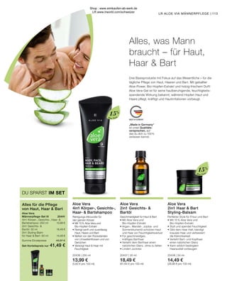 MADE IN GERMANY
Aloe Vera
Aloe Vera
15%
15%
„Made in Germany“
ist unser Qualitäts-
versprechen, auf
das du dich zu 100 %
verlassen kannst.
113
LR ALOE VIA MÄNNERPFLEGE |
Drei Basisprodukte mit Fokus auf das Wesentliche – für die
tägliche Pflege von Haut, Haaren und Bart. Mit geballter
Aloe-Power, Bio-Hopfen-Extrakt und holzig-frischem Duft!
Aloe Vera-Gel ist für seine hautberuhigende, feuchtigkeits-
spendende Wirkung bekannt, während Hopfen Haut und
Haare pflegt, kräftigt und Hautirritationen vorbeugt.
Aloe Vera
2in1 Haar  Bart
Styling-Balsam
Perfekter Style für Frisur und Bart
•	Mit 15 % Aloe Vera und
	Bio-Hopfen-Extrakt
•	Stylt und spendet Feuchtigkeit
•	Gibt dem Haar Halt, bändigt
	 krauses Haar und verbessert
	 die Kämmbarkeit
•	Verleiht Bart- und Kopfhaar
	 einen natürlichen Glanz
•	Kann erblich bedingtem
	 Haarausfall vorbeugen
20438 | 50 ml
14,49 €
(28,98 € pro 100 ml)
Aloe Vera
4in1 Körper-, Gesichts-,
Haar-  Bartshampoo
Reinigungs-Allrounder für
den ganzen Körper
•	Mit 15 % Aloe Vera und
	Bio-Hopfen-Extrakt
•	Reinigt sanft und zuverlässig
	 Haut, Haare und Bart
•	Befreit von den Rückständen 	
	 von Umwelteinflüssen und von 	
	Gerüchen
•	Versorgt Haut  Haar mit
	Feuchtigkeit
20436 | 250 ml
13,99 €
(5,60 € pro 100 ml)
Aloe Vera
2in1 Gesichts- 
Bartöl
Geschmeidigkeit für Haut  Bart
•	Mit Aloe Vera und
	Bio-Hopfen-Extrakt
•	Argan-, Mandel-, Jojoba- und
	 Sonnenblumenöl schützen Haut
	 und Haar vor Feuchtigkeitsverlust
•	Für geschmeidiges,
	 kräftiges Barthaar
•	Verleiht dem Barthaar einen
	 natürlichen Glanz, ohne zu fetten
•	Lindert Juckreiz
20437 | 30 ml
18,49 €
(61,64 € pro 100 ml)
Alles, was Mann
braucht – für Haut,
Haar  Bart
Aloe Vera	
Männerpflege-Set III	 20441
4in1 Körper-, Gesichts-, Haar- 
Bartshampoo · 250 ml	 13,99 €
2in1 Gesichts- 
Bartöl · 30 ml 	 18,49 €
2in1 Styling-Balm
für Haar  Bart · 50 ml	 14,49 €
Summe Einzelpreise	 46,97 €
Set-Vorteilspreis nur	 41,49 €
Alles für die Pflege
von Haut, Haar  Bart
DU SPARST IM SET
Shop : www.eimkaufen-ab-werk.de
LR www.lrworld.com/schweizer
 