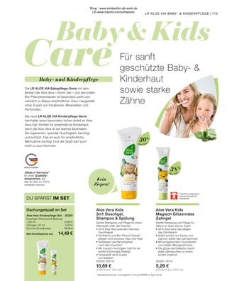 Baby  Kids
Care
MADE IN GERMANY
Aloe Vera
Aloe Vera
38%
30%
Zahnfreundlichkeit
wissenschaftlich
bewiesen
* Nasskämmstudie, durchgeführt von proDERM im April 2019.
Kein
Ziepen!
Aloe Vera Kids
Magisch Glitzerndes
Zahngel
Sanfte Reinigung und Pflege für
Zähne so stark wie ein Tiger!
•	38 % Aloe Vera-Gel pflegen
	 das Zahnfleisch
•	Xylitol schützt vor Karies und
	 Calcium stärkt den Zahnschmelz
•	Mit kindgerechtem Fluoridanteil
	 und mildem Minzgeschmack
•	Die glitzernde Geltextur macht
	 jedes Zähneputzen zu einem
	 echten Erlebnis!
20329 | 50 ml
5,29 €
(105,80 € pro 1000 ml)
Aloe Vera Kids
3in1 Duschgel,
Shampoo  Spülung
Sanfte Reinigung und Pflege für einen
Affenspaß unter der Dusche!
•	30 % Aloe Vera spenden intensive
	Feuchtigkeit
•	Panthenol und Bio-Pfirsich-Extrakt
	 pflegen und schützen Haut und Haar
•	Verbessert die Kämmbarkeit
	 nach dem Duschen*
•	Mit tropisch-fruchtigem Duft für ein 	
	 echtes Dschungel-Feeling!
•	Hergestellt ohne Zusatz
	 von Sulfaten
20328 | 250 ml
10,89 €
(43,60 € pro 100 ml)0
„Made in Germany“
ist unser Qualitäts-
versprechen, auf
das du dich zu 100 %
verlassen kannst.
Für sanft
geschützte Baby- 
Kinderhaut
sowie starke
Zähne
Die LR ALOE VIA Babypflege-Serie mit dem
Besten der Aloe Vera – ihrem Gel – und wertvollen
Bio-Pflanzenextrakten ist besonders sanft und
natürlich zu Babys empfindlicher Haut. Hergestellt
ohne Zusatz von Parabenen, Mineralölen und
Parfümölen.
Die neue LR ALOE VIA Kinderpflege-Serie
beinhaltet einen besonders hohen Anteil an Aloe
Vera-Gel. Perfekt für empfindliche Kinderhaut,
denn die Aloe Vera ist ein wahres Multitalent:
Sie regeneriert, spendet Feuchtigkeit, beruhigt
und schützt. Das ist auch für empfindliche
Milchzähne wichtig! Und der Spaß darf auch
nicht zu kurz kommen.
Baby- und Kinderpflege
Aloe Vera Kinderpflege-Set 	 20330
Duschgel, Shampoo  Spülung
· 250 ml 	 10,89 €
Zahngel · 50 ml	 5,29 €
Summe Einzelpreise	 16,18 €
Set-Vorteilspreis nur	 14,49 €
Dschungelspaß im Set
DU SPARST IM SET
115
LR ALOE VIA BABY-  KINDERPFLEGE |
Shop : www.eimkaufen-ab-werk.de
LR www.lrworld.com/schweizer
 