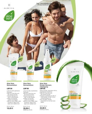 Aloe Vera
Aloe Vera
Sonnenlotion
LSF 50
Aloe Vera
Kinder-Sonnen-
milchspray
LSF 50
Lotion für helle, empfindliche
Hauttypen
•	Mit 40 % Aloe Vera und
	Bio-Ananas-Extrakt
•	Schützt die Haut vor
	 UVA-  UVB-Strahlen
•	Pflegt und spendet
	 intensiv Feuchtigkeit
• Mit Dry-Touch-Effekt: Zieht 	
	 schnell ein, glänzt nicht, 	
	 klebt nicht, weißelt nicht
23113 | 75 ml
28,99 €
(38,66 € pro 100 ml)
Aloe Vera
Sonnenlotion
LSF 30
Lotion für leicht gebräunte
Hauttypen
•	Mit 40 % Aloe Vera und
	Bio-Ananas-Extrakt
•	Schützt die Haut vor
	 UVA-  UVB-Strahlen
•	Pflegt und spendet
	 intensiv Feuchtigkeit
• Mit Dry-Touch-Effekt: Zieht 	
	 schnell ein, glänzt nicht, 	
	 klebt nicht, weißelt nicht
23112 | 100 ml
18,49 €
Ideal für Kinder: besonders mild zu
empfindlicher Kinderhaut
•	Mit 40 % Aloe Vera und
	Bio-Ananas-Extrakt
• Schützt zuverlässig vor UVA-  		
	 UVB-Strahlen mit sehr hohem 		
	 Lichtschutzfaktor 50
•	Für schnelles, leichtes 		
	 einsprühen vor und nach dem 		
	Baden
23110 | 150 ml
25,99 €
(17,33 € pro 100 ml)
40%
Aloe Vera
40%
Aloe Vera
40%
Shop : www.eimkaufen-ab-werk.de
LR www.lrworld.com/schweizer
 
