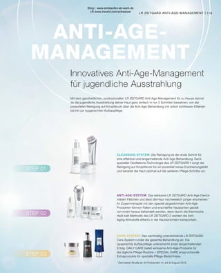 STEP 02
STEP 03
STEP 01
CLEANSING-SYSTEM:
ANTI-AGE-SYSTEM:
CARE-SYSTEM:
ANTI-AGE-
MANAGEMENT
		 Das exklusive LR ZEITGARD Anti-Age-Device
mildert Fältchen und lässt die Haut nachweislich jünger erscheinen.*
Im Zusammenspiel mit den speziell abgestimmten Anti-Age-
Produkten können Falten und erschlaffte Hautpartien gezielt
von innen heraus behandelt werden, denn durch die thermische
Heiß-kalt-Methodik des LR ZEITGARD 2 werden die Anti-
Aging-Wirkstoffe effektiv in die Hautschichten transportiert.
		 Das nachhaltig unterstützende LR ZEITGARD
Care-System rundet die gesamte Behandlung ab. Die
typgerechte Aufbaupflege unterstreicht einen langanhaltenden
Erfolg. DAILY CARE bietet wirksame Anti-Age-Produkte für
die tägliche Pflege-Routine – SPECIAL CARE anspruchsvolle
Extraprodukte für spezielle Pflege-Bedürfnisse.
		 Die Reinigung ist der erste Schritt für
eine effektive und langanhaltende Anti-Age-Behandlung. Dank
spezieller Oszillations-Technologie des LR ZEITGARD 1 sorgt die
Reinigung auf Knopfdruck für ein porentief reines Erscheinungsbild
und bereitet die Haut optimal auf die weiteren Pflege-Schritte vor.
Innovatives Anti-Age-Management
für jugendliche Ausstrahlung
Mit dem ganzheitlichen, professionellen LR ZEITGARD Anti-Age-Management für zu Hause kannst
du die jugendliche Ausstrahlung deiner Haut ganz einfach in nur 3 Schritten bewahren: von der
porentiefen Reinigung auf Knopfdruck über die Anti-Age-Behandlung mit sofort sichtbaren Effekten
bis hin zur typgerechten Aufbaupflege.
* Dermatest-Studie an 40 Probanden im Juli  August 2015.
LR ZEITGARD ANTI-AGE-MANAGEMENT | 119
Shop : www.eimkaufen-ab-werk.de
LR www.lrworld.com/schweizer
 