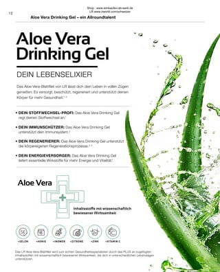 +
SELEN HONIG INGWER ZITRONE ZINK VITAMIN C
12
+VITAMIN C
+ZINK
+ZITRONE
+INGWER
+HONIG
+SELEN
Das Aloe Vera-Blattfilet von LR lässt dich dein Leben in vollen Zügen
genießen: Es versorgt, beschützt, regeneriert und unterstützt deinen
Körper für mehr Gesundheit.1–4
Das LR Aloe Vera-Blattfilet wird zum echten Gesundheitsspezialisten durch das PLUS an zugefügten
Inhaltsstoffen mit wissenschaftlich bewiesener Wirksamkeit, die dich in unterschiedlichen Lebenslagen
unterstützen.
Aloe Vera
Inhaltsstoffe mit wissenschaftlich
bewiesener Wirksamkeit
Aloe Vera Drinking Gel – ein Allroundtalent
DEIN LEBENSELIXIER
Aloe Vera
Drinking Gel
• DEIN STOFFWECHSEL-PROFI: Das Aloe Vera Drinking Gel
	 regt deinen Stoffwechsel an.1
• DEIN IMMUNSCHÜTZER: Das Aloe Vera Drinking Gel
	 unterstützt dein Immunsystem.2
• DEIN REGENERIERER: Das Aloe Vera Drinking Gel unterstützt 	
	 die körpereigenen Regenerationsprozesse.3, 4
• DEIN ENERGIEVERSORGER: Das Aloe Vera Drinking Gel
	 liefert essentielle Wirkstoffe für mehr Energie und Vitalität.1
Shop : www.eimkaufen-ab-werk.de
LR www.lrworld.com/schweizer
 