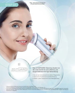 STEP 01
STEP 01
*	 Wissenschaftliche Studie durch das renommierte Institut Dermatest GmbH.
	 Anwendungszeitraum: 6 Wochen (Ende Januar bis Anfang März 2015), Anzahl der Probanden: 40.
**	 Die einzelnen Bürstenfilamente bleiben dank der antibakteriellen Wirkweise des LR Wirkstoffs MICROSILVER BGTM
bis zu 3 Monaten hygienisch einwandfrei.
	 MICROSILVER BGTM
besteht aus reinem Silberpulver mit einer hochporösen Molekularstruktur. Das Besondere: MICROSILVER BGTM
reguliert nachhaltig die
	 Neubildung von Bakterien.
Das LR ZEITGARD Cleansing-System ist
der erste Schritt für eine effektive und
langanhaltende Anti-Age-Behandlung!
•	 Die optimale Vorbereitung für die weiteren Pflegeschritte
•	 Verbessertes Hautbild durch porentiefe Reinigung
•	 Straffere, glatter wirkende Haut durch Massagefunktion
Shop : www.eimkaufen-ab-werk.de
LR www.lrworld.com/schweizer
 