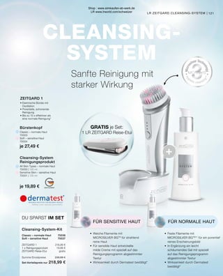 CLEANSING-
SYSTEM
+
MADE IN GERMANY
GRATIS je Set:
1 LR ZEITGARD Reise-Etui
•	 Weiche Filamente mit
	 MICROSILVER BGTM
für strahlend 		
	 reine Haut
•	 Für sensible Haut entwickelte 		
	 milde Creme mit speziell auf das 		
	 Reinigungsprogramm abgestimmter
	Textur
•	 Wirksamkeit durch Dermatest bestätigt*
FÜR SENSITIVE HAUT
•	 Feste Filamente mit
	 MICROSILVER BGTM
** für ein porentief
	 reines Erscheinungsbild
•	 In Ergänzung ein leicht
	 schäumendes Gel mit speziell
	 auf das Reinigungsprogramm
	 abgestimmter Textur
•	 Wirksamkeit durch Dermatest
	bestätigt*
FÜR NORMALE HAUT
Sanfte Reinigung mit
starker Wirkung
ZEITGARD 1
•	Elektrische Bürste mit
	Oszillation
•	Porentiefe, schonende
	Reinigung
•	Bis zu 10 x effektiver als
	 eine normale Reinigung*
LR ZEITGARD CLEANSING-SYSTEM |
Bürstenkopf
Classic – normale Haut
70003
Soft – sensitive Haut
70004
je 27,49 €
Cleansing-System
Reinigungsprodukt
All Skin Types – normale Haut
70000 | 125 ml
Sensitive Skin – sensitive Haut
70001 | 125 ml
je 19,89 €
Classic – normale Haut	 70036
Soft – sensitive Haut	 70037
ZEITGARD 1	 218,99 €
1 x Reinigungsprodukt	 19,89 €
ZEITGARD Reise-Etui	gratis
Summe Einzelpreise	 238,88 €
Set-Vorteilspreis nur	 218,99 €
Cleansing-System-Kit
DU SPARST IM SET
121
Shop : www.eimkaufen-ab-werk.de
LR www.lrworld.com/schweizer
 