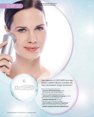 STEP 02
* Dermatest-Studie an 40 Probanden im Juli  August 2015.
Das exklusive LR ZEITGARD Anti-Age-
System mildert Fältchen und lässt die
Haut nachweislich jünger erscheinen.*
• 95 % der Probanden sehen eine
	 optimierte Wirkstoffaufnahme durch
	 die Verwendung des LR ZEITGARD 2*
• Über 90 % aller Probanden spüren eine
	 verbesserte Feuchtigkeitsversorgung der Haut
• 90 % der Probanden bestätigen eine
	 veränderte Spannkraft der Haut*
• Über 80 % der Probanden bestätigen
	 sofort sichtbare und spürbare Ergebnisse*
• Über 75 % der Probanden bestätigen einen
	 deutlich verjüngt wirkenden Augenbereich*
Shop : www.eimkaufen-ab-werk.de
LR www.lrworld.com/schweizer
 