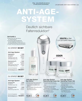 MADE IN GERMANY
MADE IN GERMANY
MADE IN GERMANY
ANTI-AGE-
SYSTEM
Hydrating-Kit	71006
ZEITGARD 2	 272,99 €
Eye Serum	 76,99 €
Hydrating Cream-Gel	 64,99 €
ZEITGARD Reise-Etui	 gratis
Restructuring-Kit	71007
ZEITGARD 2	 272,99 €
Eye Serum	 76,99 €
Restructuring Cream-Gel	 64,99 €
ZEITGARD Reise-Etui	 gratis
Summe Einzelpreise	 414,97 €
Set-Vorteilspreis nur	 326,99 €
DU SPARST IM SET
DU SPARST IM SET
GRATIS je Set:
1 LR ZEITGARD Reise-Etui
LR ZEITGARD ANTI-AGE-SYSTEM |
 Anti-Age-System
Eye Serum
• Hochkonzentriertes Augenserum
• Durchfeuchtet, entspannt die
	 Augenpartie und glättet feine
	Fältchen
• Mit innovativem Wirkstoffkomplex
	 aus PatcH2
O™ und
	 Ultra Filling Spheres™
71000 | 30 ml
76,99 €
(256,64 € pro 100 ml)
Anti-Age-System
Hydrating-Set	71008
Eye Serum	 76,99 €
Hydrating Cream-Gel	 64,99 €
Restructuring-Set	71009
Eye Serum	 76,99 €
Restructuring Cream-Gel	 64,99 €
Summe Einzelpreise	 141,98 €
Set-Vorteilspreis nur	 124,99 €
Anti-Age-System
Deutlich sichtbare
Faltenreduktion*
ZEITGARD 2
•	Elektrisches Anti-Age-Device
	 zur Faltenreduktion
•	Thermische Heiß-kalt-Methodik
	 für einen effektiven Transport von
	 Anti-Age-Wirkstoffen in die Hautschicht
•	Frischer Teint durch Blutmikrozirkulation
ODER
Anti-Age-System
Restructuring Cream-Gel
• Spezielle Gesichtscreme für
	 straffere Konturen bei reiferer 		
	Haut
• Die Faltentiefe wird deutlich 		
	 reduziert, die Haut wirkt
	 aufgepolstert und verjüngt
• Mit innovativem Wirkstoffkomplex
	 aus PatcH2
O™ und
	 Ultra Filling Spheres™
71002 | 50 ml
64,99 €
(129,98 € pro 100 ml)
Anti-Age-System
Hydrating Cream-Gel
• Reichhaltige Gesichtscreme für
	 definierte Konturen auch schon
	 bei junger Haut
• Gesichtskonturen werden 		
	 gefestigt, das Hautbild wirkt
	ebenmäßig
• Mit innovativem Wirkstoffkomplex 	
	 aus PatcH2
O™ und
	 Ultra Filling Spheres™
71001 | 50 ml
64,99 €
(129,98 € pro 100 ml)
123
Shop : www.eimkaufen-ab-werk.de
LR www.lrworld.com/schweizer
 