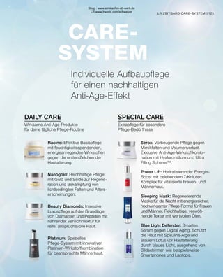 DAILY CARE SPECIAL CARE
CARE-
SYSTEM
125
LR ZEITGARD CARE-SYSTEM |
Extrapflege für besondere
Pflege-Bedürfnisse
Wirksame Anti-Age-Produkte
für deine tägliche Pflege-Routine
Serox: Vorbeugende Pflege gegen
Mimikfalten und Volumenverlust.
Exklusive Anti-Age-Wirkstoffkombi-
nation mit Hyaluronsäure und Ultra
Filling Spheres™.
Power Lift: Hydratisierender Energie-
Boost mit belebendem 7-Kräuter-
Komplex für vitalisierte Frauen- und
Männerhaut.
Sleeping Mask: Regenerierende
Maske für die Nacht mit ener­
giereicher,
hochwirksamer Pflege-Formel für Frauen
und Männer. Reichhaltige, verwöh-
nende Textur mit wertvollen Ölen.
Blue Light Defender: Smartes
Serum gegen Digital Aging. Schützt
die Haut mit Spirulina-Alge und
Blauem Lotus vor Hautalterung
durch blaues Licht, ausgehend von
Bildschirmen wie beispielsweise
Smartphones und Laptops.
Racine: Effektive Basispflege
mit feuchtigkeitsspendenden,
energieanregenden Wirkstoffen
gegen die ersten Zeichen der
Hautalterung.
Nanogold: Reichhaltige Pflege
mit Gold und Seide zur Regene-
ration und Bekämpfung von
lichtbedingten Falten und Alters-
erscheinungen.
Beauty Diamonds: Intensive
Luxuspflege auf der Grundlage
von Diamanten und Peptiden mit
nährender Verwöhntextur für
reife, anspruchsvolle Haut.
Platinum: Spezielles
Pflege-System mit innovativer
Platinum-Wirkstoffkombination
für beanspruchte Männerhaut.
Individuelle Aufbaupflege
für einen nachhaltigen
Anti-Age-Effekt
Shop : www.eimkaufen-ab-werk.de
LR www.lrworld.com/schweizer
 