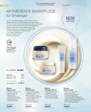 STEP 03 20+ 30+ 40+
DAILY CARE
RACINE
MADE IN GERMANY
„Made in Germany“
ist unser Qualitäts-
versprechen, auf
das du dich zu 100 %
verlassen kannst.
AKTIVIERENDE BASISPFLEGE
für Einsteiger
Die wirkungsvolle Basispflege versorgt müde wirkende,
abgespannte Haut mit viel Feuchtigkeit und neuer Energie.
Für einen frischen, vitalen Teint! Schon bevor die ersten Fältchen
entstehen, kannst du mit dem in den Cremes enthaltenen
Pflege-Komplex aus Coenzym Q10 und Algen dem
Hautalterungsprozess vorbeugen. Die Pflege-Serie
unterstützt den gesamten Energiehaushalt
in den Zellen: Sie aktiviert die
Haut und verleiht ihr mehr
Frische und Strahlkraft.
Racine
Tagescreme
•	Mit Coenzym Q10 für mehr 		
	 Energie in den Zellen
•	Pflege-Komplex mit
	 Algen erhöht die 			
	Feuchtigkeitsversorgung
•	Vitamin E schützt die Zellen
•	UV-Filter beugt licht-			
	 bedingten Einflüssen vor
28500 | 50 ml
12,99 €
(25,98 € pro 100 ml)
Racine
Nachtcreme
•	Coenzym Q10 unterstützt
	 die Regenerationsphase der
	 Zellen in der Nacht
•	Pflege-Komplex mit Algen 		
	 versorgt die Haut mit Mineralien
•	Vitamin E regeneriert die
	 Haut über Nacht
•	Reichhaltige Textur mit
	 Jojobaöl und Sheabutter
28501 | 50 ml
15,49 €
(30,98 € pro 100 ml)
Racine
Collagen Serum
•	Reines Kollagen boostet die 		
	 Festigkeit der Haut auf
•	Intensive Feuchtigkeits-		
	 versorgung und -bindung
•	Lässt die Haut jugendlich
	 frisch und glatt erscheinen
28504 | 30 ml
25,99 €
(86,64 € pro 100 ml)
Racine
Augencreme
•	Mit Coenzym Q10 für mehr 			
	 Energie in den Zellen
•	Effektive Vitaminkombination
	 für natürliche Regeneration:
	 • Vitamin A beugt Faltenbildung vor
	 • Vitamin E schützt vor freien Radikalen
	 • Vitamin C übt antioxidative Wirkung aus
•	Pflege-Komplex mit Algen erhöht
	 die Feuchtigkeitsversorgung
28502 | 15 ml
10,89 €
(72,60 € pro 100 ml)
Racine-Set	28503
Tagescreme · 50 ml	 12,99 €
Nachtcreme · 50 ml	 15,49 €
Augencreme · 15 ml	 10,89 €
Summe Einzelpreise	 39,37 €
Set-Vorteilspreis nur	 34,99 €
DU SPARST IM SET
Shop : www.eimkaufen-ab-werk.de
LR www.lrworld.com/schweizer
 