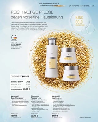 20+ 30+ 40+
NANO
GOLD
DAILY CARE
MADE IN GERMANY
„Made in Germany“
ist unser Qualitäts-
versprechen, auf
das du dich zu 100 %
verlassen kannst.
127
LR ZEITGARD CARE-SYSTEM |
* Trademark der BASF AG.
Die hochwertige Pflege ist eine exklusive Kombination aus
mikronisierten Goldpartikeln und Seidenproteinen. Während
Gold in dieser Form bereits den UV-Schutz für die Haut unter-
stützt, kann Seide zum Aufbau hauteigenen Kollagens und
somit zur Regeneration der Haut entscheidend beitragen.
REICHHALTIGE PFLEGE
gegen vorzeitige Hautalterung
Nanogold
Gesichtswasser
•	Klärt und erfrischt die Haut
•	Mit Nanogold  Seidenproteinen
	 als UVA-Schutz gegen vorzeitige
	Hautalterung
•	Auch für Mischhaut geeignet
28181 | 125 ml
13,99 €
(11,20 € pro 100 ml)
Nanogold
Tagescreme
•	Seidig-luxuriöse Cremetextur
•	Pflegt und verwöhnt
	 die Haut den ganzen Tag
•	Mit Nanogold  Seidenproteinen
	 als UVA-Schutz gegen vorzeitige
	Hautalterung
•	Mit Spezial-Komplex 		
	Aglycal®
, TIMP-Peptiden®
und
	 Uvinul A plus®
*
28182 | 50 ml
32,49 €
(64,98 € pro 100 ml)
Nanogold
Nachtcreme
•	Luxuriöse Creme
•	Pflegt und regeneriert
	 die Haut über Nacht
•	Mit Nanogold  Seidenproteinen als
	 UVA-Schutz gegen vorzeitige Hautalterung
•	Mit TIMP-Peptiden®
und dem Anti-
	 Falten-Wirkstoff SYN®
-COLL zur 		
	 Reparatur und Regeneration von
	 lichtinduzierten Hautschäden
28183 | 50 ml
37,99 €
(75,98 € pro 100 ml)
Nanogold  Seide-Set	 28188
Tagescreme · 50 ml	 32,49 €
Nachtcreme · 50 ml	 37,99 €
Summe Einzelpreise	 68,48 €
Set-Vorteilspreis nur	 63,99 €
DU SPARST IM SET
Shop : www.eimkaufen-ab-werk.de
LR www.lrworld.com/schweizer
 