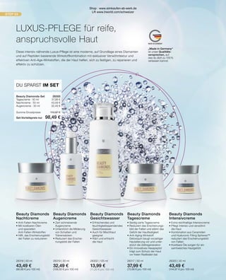 STEP 03
MADE IN GERMANY
„Made in Germany“
ist unser Qualitäts-
versprechen, auf
das du dich zu 100 %
verlassen kannst.
Beauty Diamonds-Set	 28300
Tagescreme · 50 ml	 37,99 €
Nachtcreme · 50 ml	 43,49 €
Augencreme · 30 ml	 32,49 €
Summe Einzelpreise	 113,97 €
Set-Vorteilspreis nur	 98,49 €
DU SPARST IM SET
Diese intensiv nährende Luxus-Pflege ist eine moderne, auf Grundlage eines Diamanten
und auf Peptiden basierende Wirkstoffkombination mit exklusiver Verwöhntextur und
effektiven Anti-Age-Wirkstoffen, die der Haut helfen, sich zu festigen, zu reparieren und
effektiv zu schützen.
Beauty Diamonds
Tagescreme
•	Seidig-zarte Tagescreme
•	Reduziert das Erscheinungs-
	 bild der Falten und stärkt das 		
	 Gefühl der Hautfestigkeit
•	Anti-Aging-Wirkstoff
	 Detoxiquin beugt vorzeitiger
	 Hautalterung vor und unter-		
	 stützt die Zellregeneration
•	Ein innovatives Hexapeptid
	 trägt zum Schutz der Haut
	 vor freien Radikalen bei
28317 | 50 ml
37,99 €
(75,98 € pro 100 ml)
Beauty Diamonds
Nachtcreme
•	Anti-Falten-Nachtcreme
•	Mit kostbaren Ölen
	 und speziellen 		
	Anti-Falten-Wirkstoffen
•	Hilft, das Erscheinungsbild
	 der Falten zu reduzieren
28318 | 50 ml
43,49 €
(86,98 € pro 100 ml)
Beauty Diamonds
Augencreme
•	Zart schmelzende 		
	Augencreme
•	Unterstützt die Milderung 	
	 von Schatten und 		
	Tränensäcken
•	Reduziert das Erschei-
	 nungsbild der Falten
28319 | 30 ml
32,49 €
(108,30 € pro 100 ml)
Beauty Diamonds
Gesichtswasser
•	Erfrischendes und
	feuchtigkeitsspendendes
	Gesichtswasser
•	Auch für Mischhaut
	geeignet
•	Klärt und erfrischt
	 die Haut
28302 | 125 ml
13,99 €
(11,20 € pro 100 ml)
Beauty Diamonds
Intensivcreme
•	Extra reichhaltige Intensivcreme
•	Pflegt intensiv und verwöhnt
	 die Haut
•	Kombination aus Ceramiden
	 und Hyaluronic Filling Spheres™
	 reduziert das Erscheinungsbild
	 von Falten
•	Kostbare Öle sorgen für ein
	 samtweiches Hautgefühl
28320 | 30 ml
43,49 €
(144,97 € pro 100 ml)
LUXUS-PFLEGE für reife,
anspruchsvolle Haut
Shop : www.eimkaufen-ab-werk.de
LR www.lrworld.com/schweizer
 
