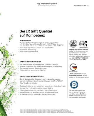 WWW.SGS-QUALITAETSSIEGEL.DE
WISSENSWERTES | 13
1
	Das in den LR Aloe Vera Drinking Gelen enthaltene Vitamin C trägt zu einem normalen Energiestoffwechsel bei.
2
	Das in den LR Aloe Vera Drinking Gelen enthaltene Vitamin C trägt zu einer normalen Funktion des Immunsystems bei.
3	
Das in den LR Aloe Vera Drinking Gelen enthaltene Vitamin C trägt zur Verringerung von Müdigkeit und Ermüdung bei.
4	
Das in den LR Aloe Vera Drinking Gelen enthaltene Vitamin C trägt zur Regeneration der reduzierten Form von Vitamin E bei.
LANGJÄHRIGE EXPERTISE
Seit über 18 Jahren Aloe Vera-Experte – „Made in Germany“
Eine der modernsten Aloe Vera-Produktionsstätten in Deutschland
Standardisierte interne Qualitätskontrollen
Kooperation mit renommierten Experten
ÜBERLEGEN IM GESCHMACK
Durch die natürlichen Essenzen und Inhaltsstoffe ergeben
sich die vielfältigen Geschmacksrichtungen der LR LIFETAKT
Aloe Vera Drinking Gele:
Traditionell mit Honig – mit natürlichem, angenehmem Honig-Geschmack
Immune Plus – mit natürlich-leichter Ingwer-Schärfe
Pfirsich-Geschmack – mit fruchtigem Pfirsich-Geschmack
Intense Sivera – mit gesunder, natürlicher Brennnessel-Note
Active Freedom – mit natürlichem Orangen-Geschmack
Bei LR trifft Qualität
auf Kompetenz
EINZIGARTIG
Nur die LR Aloe Vera Drinking Gele sind ausgezeichnet
mit dem SGS INSTITUT FRESENIUS und dem IASC-Siegel für:
Hohe Produktqualität: aus reinem Aloe Vera-Blattfilet
Schonende Verarbeitung
Hohe Produktionsstandards
Die Aloe Vera Drinking Gele
von LR LIFETAKT stehen auf
der Kölner Liste®
. Die Kölner
Liste®
veröffentlicht Produkte
mit minimiertem Dopingrisiko.
„Made in Germany“ ist unser
Qualitätsversprechen, auf das
du dich zu 100 % verlassen kannst.
Qualität steht bei uns an erster
Stelle. Von der Verarbeitung des
Rohstoffs bis zum Endprodukt –
bei LR unterliegt alles strengen
Kontrollen. Bestätigt wird dies durch
das SGS INSTITUT FRESENIUS
und die Zertifikate des IASC.
Shop : www.eimkaufen-ab-werk.de
LR www.lrworld.com/schweizer
 