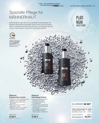 20+ 30+ 40+
PLATI
NUM
DAILY CARE
MADE IN GERMANY
Moderne Männer legen Wert auf ein perfektes Erscheinungsbild. Die
speziell für Männerhaut entwickelte Creme-Formel mit der innovativen
Platinum-Wirkstoffkombination zieht schnell ein, durchfeuchtet die Haut
intensiv, mildert Fältchen und lässt die Haut jünger aussehen.
Spezielle Pflege für
MÄNNERHAUT
131
LR ZEITGARD CARE-SYSTEM |
„Made in Germany“
ist unser Qualitäts-
versprechen, auf
das du dich zu 100 %
verlassen kannst.
Platinum Männerpflege-Set	 28469
Anti-Aging-Creme · 50 ml	 37,99 €
Express Eye-Cooler · 30 ml	 27,49 €
Summe Einzelpreise	 65,48 €
Set-Vorteilspreis nur	 58,99 €
DU SPARST IM SET
Platinum
Anti-Aging-Creme
•	Leichte, schnell einziehende
	 Creme für das Gesicht
•	Feuchtigkeitsspendend
	 und erfrischend
•	Unterstützt die Hautelastizität
	 und hilft, Alterserscheinungen
	vorzubeugen
•	Mit verkapseltem Gletscher-
	 wasser, Kaktus-Extrakt,
	 Hyaluronsäure und Vitamin E
28449 | 50 ml
37,99 €
(75,98 € pro 100 ml)
Platinum
Express Eye-Cooler
•	Leichte, schnell einziehende Creme
	 speziell für den Augenbereich
•	Feuchtigkeitsspendend und
	erfrischend
•	Hilft, Augenringe und kleine
	 Fältchen zu mildern
•	Mit Lumin-Eye®
, Grüner-Kaffee-		
	 Extrakt und Hyaluronsäure
28450 | 30 ml
27,49 €
(91,64 € pro 100 ml)
Shop : www.eimkaufen-ab-werk.de
LR www.lrworld.com/schweizer
 