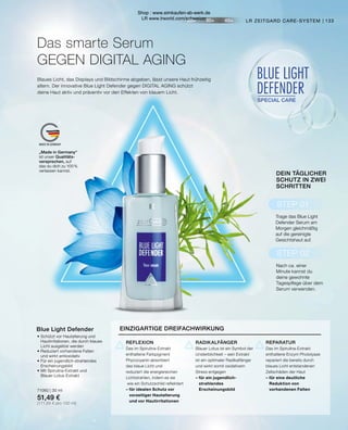 20+ 30+ 40+
MADE IN GERMANY
BLUE LIGHT
DEFENDER
SPECIAL CARE
STEP 01
STEP 02
•	Schützt vor Hautalterung und
	 Hautirritationen, die durch blaues
	 Licht ausgelöst werden
•	Reduziert vorhandene Falten
	 und wirkt antioxidativ
•	Für ein jugendlich-strahlendes
	Erscheinungsbild
•	Mit Spirulina-Extrakt und
	Blauer-Lotus-Extrakt
71060 | 30 ml
51,49 €
(171,64 € pro 100 ml)
Blue Light Defender
133
LR ZEITGARD CARE-SYSTEM |
Blaues Licht, das Displays und Bildschirme abgeben, lässt unsere Haut frühzeitig
altern. Der innovative Blue Light Defender gegen DIGITAL AGING schützt
deine Haut aktiv und präventiv vor den Effekten von blauem Licht.
Das smarte Serum
GEGEN DIGITAL AGING
DEIN TÄGLICHER
SCHUTZ IN ZWEI
SCHRITTEN
Nach ca. einer
Minute kannst du
deine gewohnte
Tagespflege über dem
Serum verwenden.
Trage das Blue Light
Defender Serum am
Morgen gleichmäßig
auf die gereinigte
Gesichtshaut auf.
„Made in Germany“
ist unser Qualitäts-
versprechen, auf
das du dich zu 100 %
verlassen kannst.
EINZIGARTIGE DREIFACHWIRKUNG
REPARATUR
Das im Spirulina-Extrakt
enthaltene Enzym Photolyase
repariert die bereits durch
blaues Licht entstandenen
Zellschäden der Haut
– für eine deutliche
	 Reduktion von
	 vorhandenen Falten
RADIKALFÄNGER
Blauer Lotus ist ein Symbol der
Unsterblichkeit – sein Extrakt
ist ein optimaler Radikalfänger
und wirkt somit oxidativem
Stress entgegen
– für ein jugendlich-		
	strahlendes
	Erscheinungsbild
REFLEXION
Das im Spirulina-Extrakt
enthaltene Farbpigment
Phycocyanin absorbiert
das blaue Licht und
reduziert die energiereichen
Lichtstrahlen, indem es sie
wie ein Schutzschild reflektiert
– für idealen Schutz vor
	 vorzeitiger Hautalterung
	 und vor Hautirritationen
Shop : www.eimkaufen-ab-werk.de
LR www.lrworld.com/schweizer
 