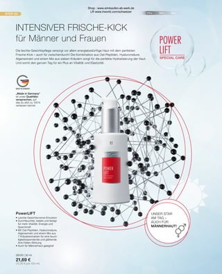 20+ 30+ 40+
STEP 03
POWER
LIFT
SPECIAL CARE
MADE IN GERMANY
•	Leichte Gesichtscreme-Emulsion
•	Durchfeuchtet, belebt und festigt
	 für mehr Vitalität, Energie und
	Spannkraft
•	Mit Oat-Peptiden, Hyaluronsäure,
	 Algenextrakt und einem Mix aus
	 7 Kräuterextrakten für eine feuch-
	 tigkeitsspendende und glättende
	Anti-Falten-Wirkung
•	Auch für Männerhaut geeignet
28100 | 30 ml
21,69 €
(72,30 € pro 100 ml)
„Made in Germany“
ist unser Qualitäts-
versprechen, auf
das du dich zu 100 %
verlassen kannst.
UNSER STAR
AM TAG –
AUCH FÜR
MÄNNERHAUT!
INTENSIVER FRISCHE-KICK
für Männer und Frauen
Die leichte Gesichtspflege versorgt vor allem energiebedürftige Haut mit dem perfekten
Frische-Kick – auch für zwischendurch! Die Kombination aus Oat-Peptiden, Hyaluronsäure,
Algenextrakt und einem Mix aus sieben Kräutern sorgt für die perfekte Hydratisierung der Haut.
Und somit den ganzen Tag für ein Plus an Vitalität und Elastizität.
PowerLIFT
Shop : www.eimkaufen-ab-werk.de
LR www.lrworld.com/schweizer
 